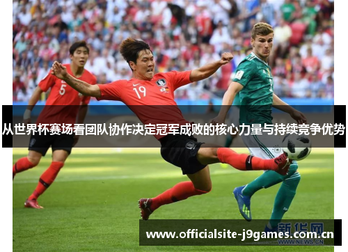 从世界杯赛场看团队协作决定冠军成败的核心力量与持续竞争优势 从世界杯赛场看团队协作决定冠军成败的核心力量与持续竞争优势