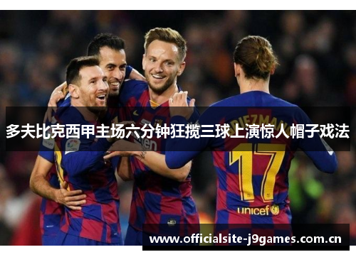 多夫比克西甲主场六分钟狂揽三球上演惊人帽子戏法 多夫比克西甲主场六分钟狂揽三球上演惊人帽子戏法